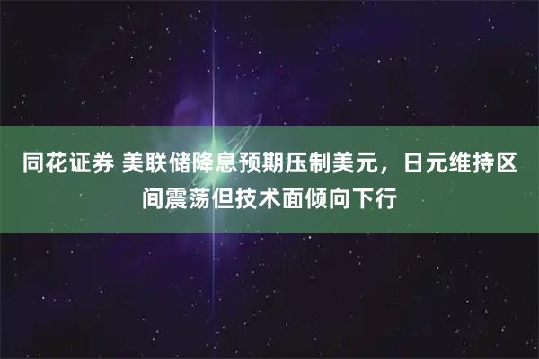 同花证券 美联储降息预期压制美元，日元维持区间震荡但技术面倾向下行