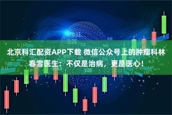 北京科汇配资APP下载 微信公众号上的肿瘤科林春雪医生：不仅是治病，更是医心！