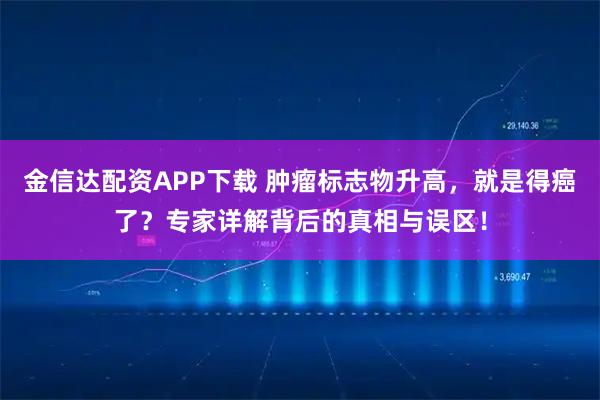 金信达配资APP下载 肿瘤标志物升高，就是得癌了？专家详解背后的真相与误区！