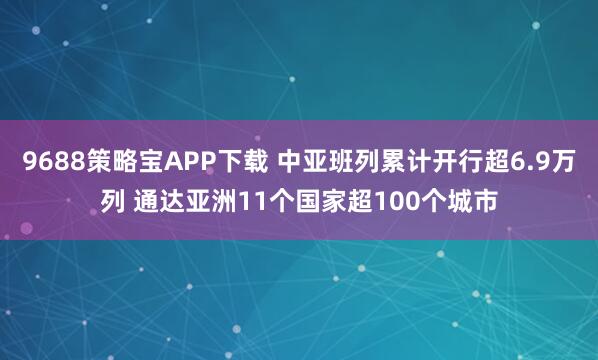 9688策略宝APP下载 中亚班列累计开行超6.9万列 通达亚洲11个国家超100个城市