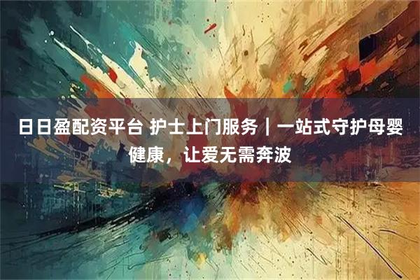 日日盈配资平台 护士上门服务｜一站式守护母婴健康，让爱无需奔波