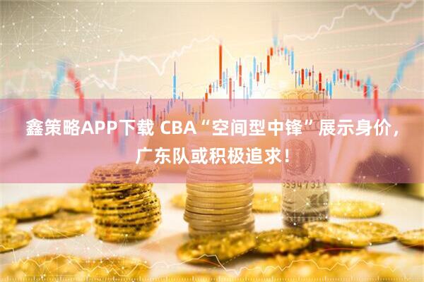 鑫策略APP下载 CBA“空间型中锋”展示身价,广东队或积极追求!