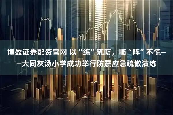 博盈证券配资官网 以“练”筑防，临“阵”不慌——大同灰汤小学成功举行防震应急疏散演练