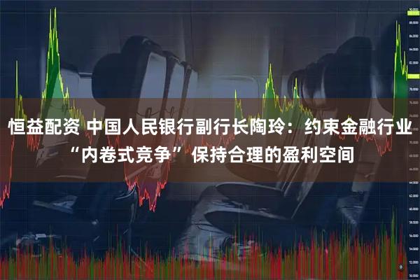 恒益配资 中国人民银行副行长陶玲：约束金融行业“内卷式竞争” 保持合理的盈利空间