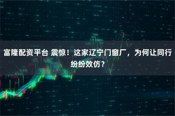 富隆配资平台 震惊！这家辽宁门窗厂，为何让同行纷纷效仿？