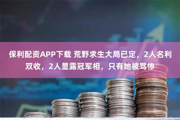 保利配资APP下载 荒野求生大局已定，2人名利双收，2人显露冠军相，只有她被骂惨
