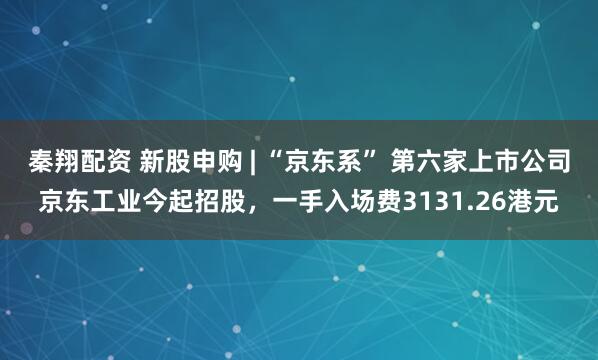 秦翔配资 新股申购 | “京东系” 第六家上市公司京东工业今起招股，一手入场费3131.26港元