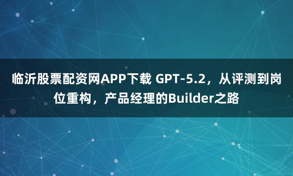 临沂股票配资网APP下载 GPT‑5.2，从评测到岗位重构，产品经理的Builder之路