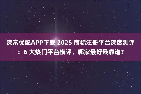 深富优配APP下载 2025 商标注册平台深度测评:6 大热门平台横评,哪家最好最靠谱?