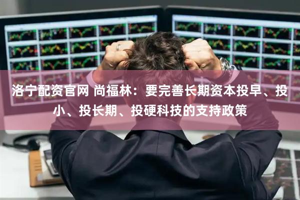 洛宁配资官网 尚福林：要完善长期资本投早、投小、投长期、投硬科技的支持政策