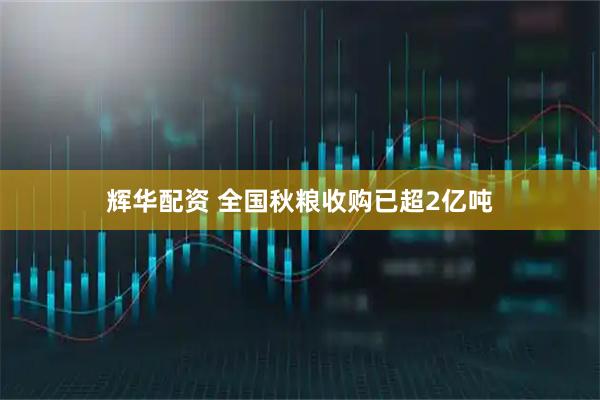 辉华配资 全国秋粮收购已超2亿吨