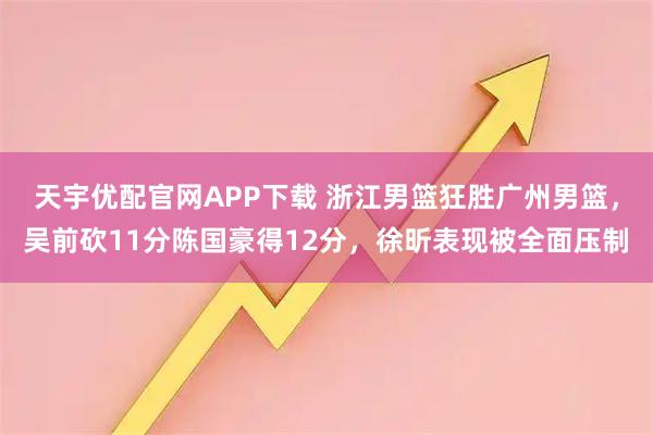 天宇优配官网APP下载 浙江男篮狂胜广州男篮，吴前砍11分陈国豪得12分，徐昕表现被全面压制