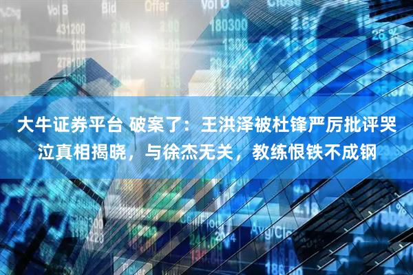 大牛证券平台 破案了:王洪泽被杜锋严厉批评哭泣真相揭晓,与徐杰无关,教练恨铁不成钢