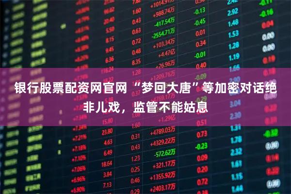 银行股票配资网官网 “梦回大唐”等加密对话绝非儿戏，监管不能姑息