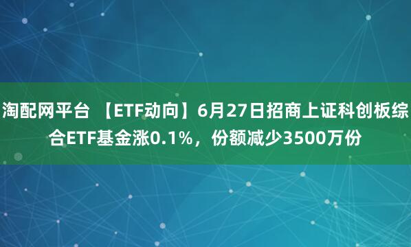 淘配网平台 【ETF动向】6月27日招商上证科创板综合ETF基金涨0.1%，份额减少3500万份