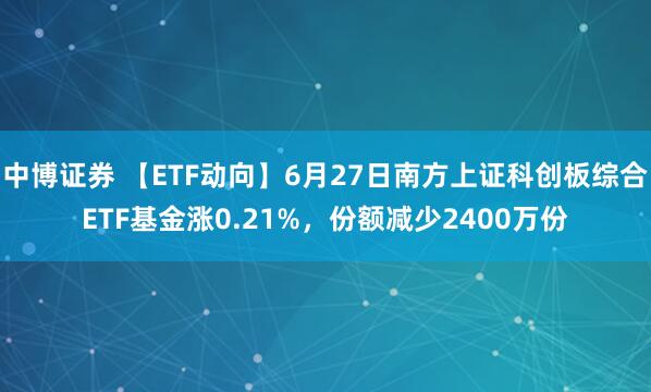 中博证券 【ETF动向】6月27日南方上证科创板综合ETF基金涨0.21%，份额减少2400万份