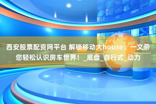 西安股票配资网平台 解锁移动大house：一文带您轻松认识房车世界！_底盘_自行式_动力