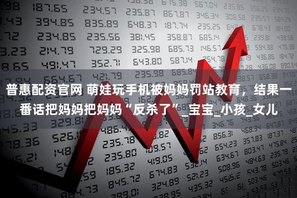 普惠配资官网 萌娃玩手机被妈妈罚站教育，结果一番话把妈妈把妈妈“反杀了”_宝宝_小孩_女儿