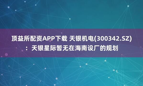 顶益所配资APP下载 天银机电(300342.SZ)：天银星际暂无在海南设厂的规划