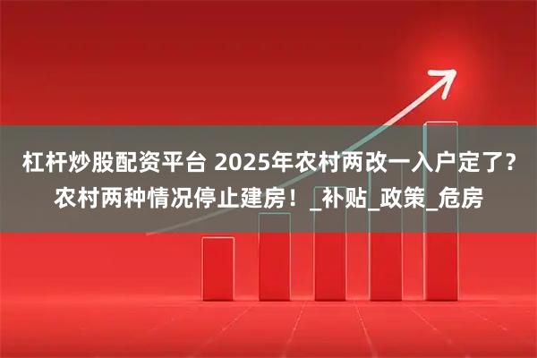 杠杆炒股配资平台 2025年农村两改一入户定了?农村两种情况停止建房!_补贴_政策_危房