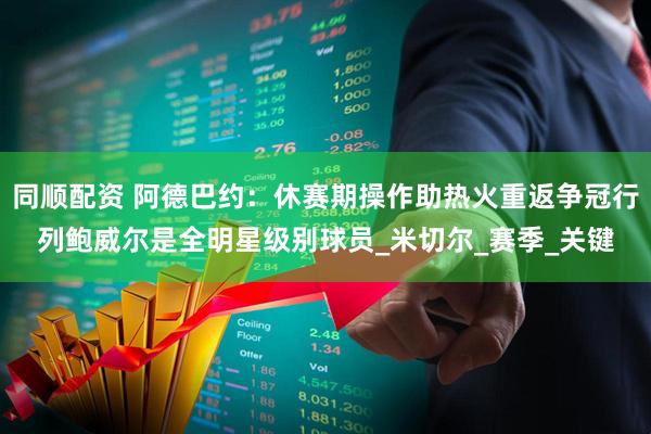 同顺配资 阿德巴约：休赛期操作助热火重返争冠行列鲍威尔是全明星级别球员_米切尔_赛季_关键