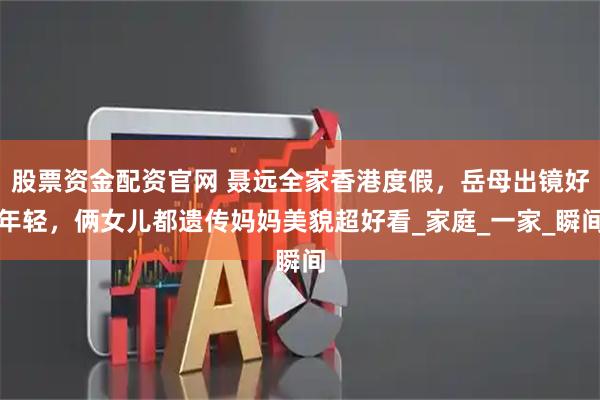 股票资金配资官网 聂远全家香港度假，岳母出镜好年轻，俩女儿都遗传妈妈美貌超好看_家庭_一家_瞬间