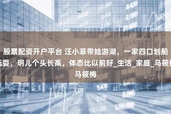 股票配资开户平台 汪小菲带娃游湖，一家四口划船玩耍，玥儿个头长高，体态比以前好_生活_家庭_马筱梅