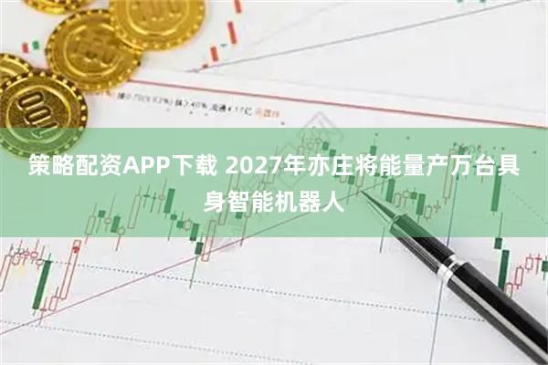 策略配资APP下载 2027年亦庄将能量产万台具身智能机器人