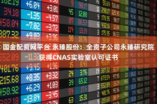 国金配资网平台 永臻股份:全资子公司永臻研究院获得CNAS实验室认可证书