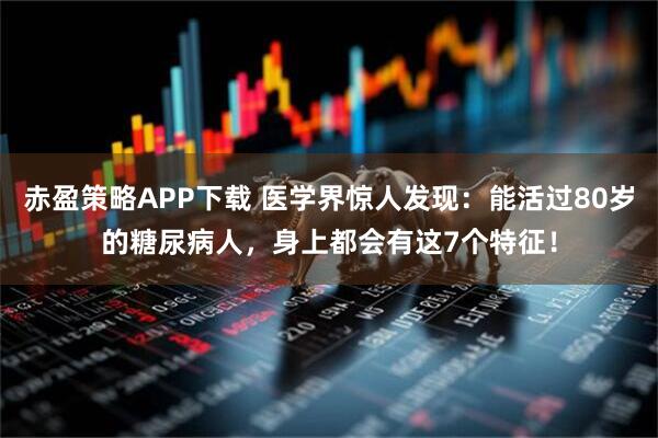 赤盈策略APP下载 医学界惊人发现：能活过80岁的糖尿病人，身上都会有这7个特征！