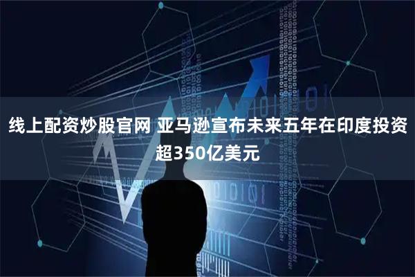 线上配资炒股官网 亚马逊宣布未来五年在印度投资超350亿美元