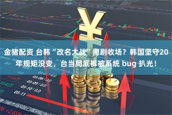金猪配资 台韩“改名大战”闹剧收场？韩国坚守20年规矩没变，台当局底裤被系统 bug 扒光！
