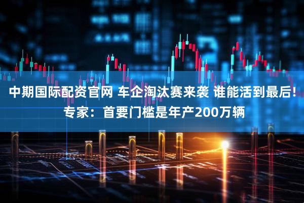 中期国际配资官网 车企淘汰赛来袭 谁能活到最后! 专家：首要门槛是年产200万辆