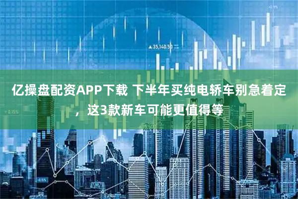 亿操盘配资APP下载 下半年买纯电轿车别急着定，这3款新车可能更值得等