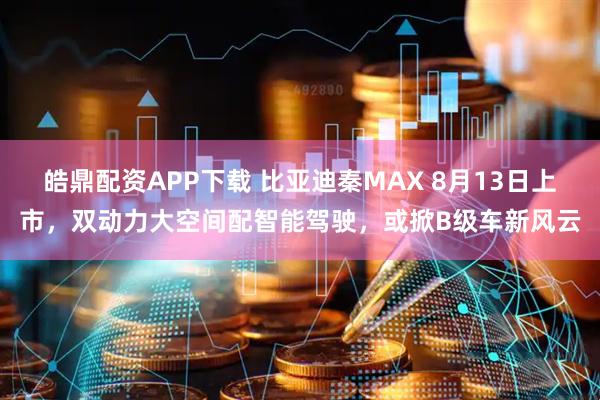 皓鼎配资APP下载 比亚迪秦MAX 8月13日上市，双动力大空间配智能驾驶，或掀B级车新风云