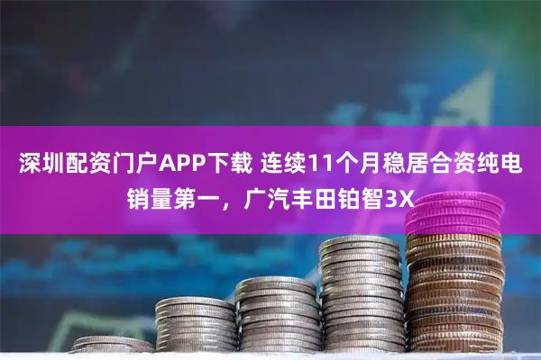 深圳配资门户APP下载 连续11个月稳居合资纯电销量第一，广汽丰田铂智3X